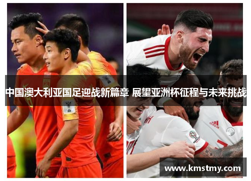 中国澳大利亚国足迎战新篇章 展望亚洲杯征程与未来挑战