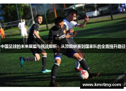 中国足球的未来展望与挑战解析：从顶级联赛到国家队的全面提升路径