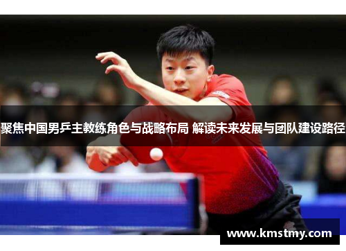 聚焦中国男乒主教练角色与战略布局 解读未来发展与团队建设路径