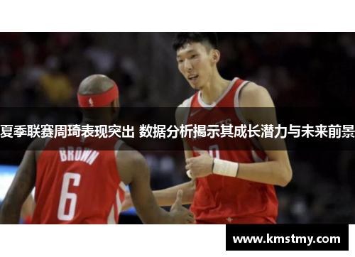 夏季联赛周琦表现突出 数据分析揭示其成长潜力与未来前景
