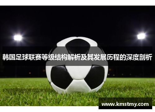 韩国足球联赛等级结构解析及其发展历程的深度剖析