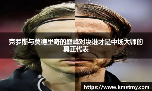 克罗斯与莫德里奇的巅峰对决谁才是中场大师的真正代表